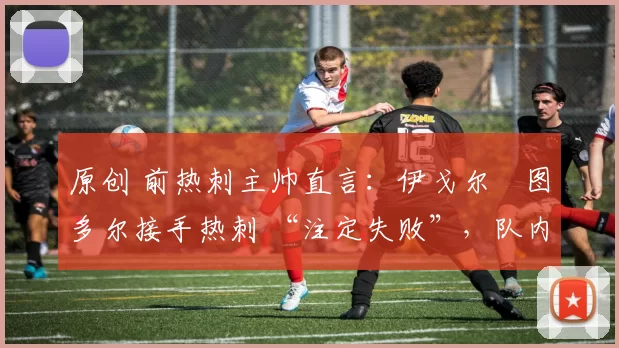 原创 前热刺主帅直言:伊戈尔・图多尔接手热刺 “注定失败”,队内氛围 “ toxic 至极”