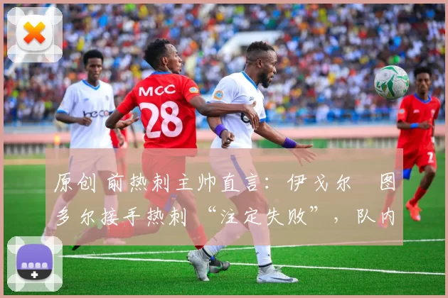 原创 前热刺主帅直言:伊戈尔・图多尔接手热刺 “注定失败”,队内氛围 “ toxic 至极”