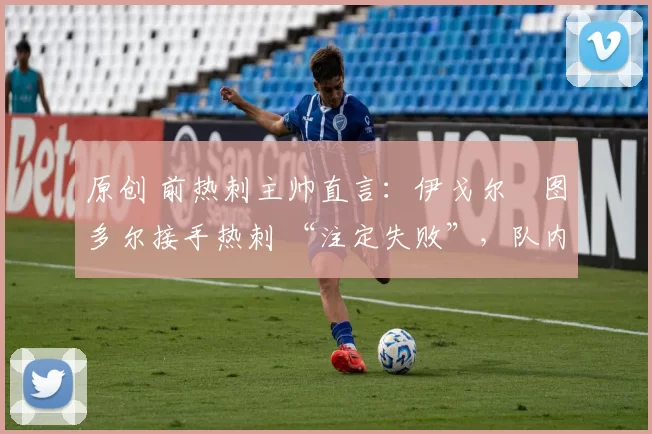 原创 前热刺主帅直言:伊戈尔・图多尔接手热刺 “注定失败”,队内氛围 “ toxic 至极”