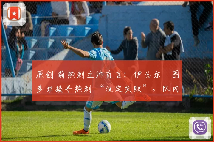 原创 前热刺主帅直言:伊戈尔・图多尔接手热刺 “注定失败”,队内氛围 “ toxic 至极”