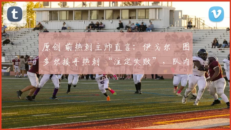 原创 前热刺主帅直言：伊戈尔・图多尔接手热刺 “注定失败”，队内氛围 “ toxic 至极”