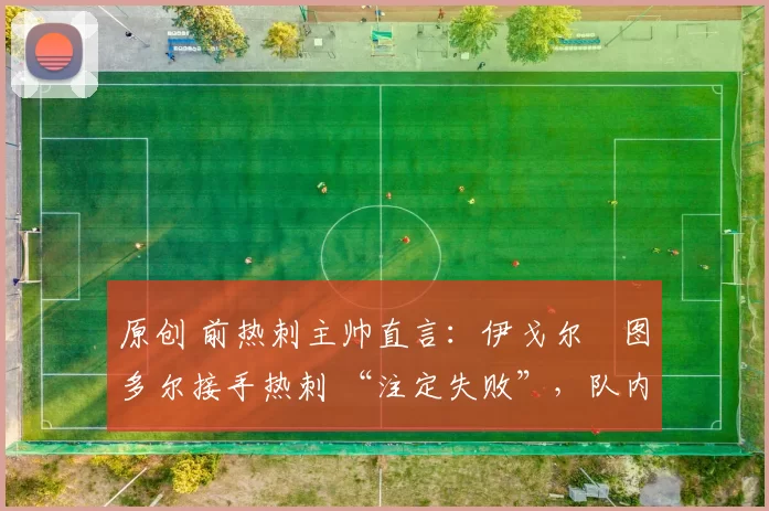 原创 前热刺主帅直言:伊戈尔・图多尔接手热刺 “注定失败”,队内氛围 “ toxic 至极”