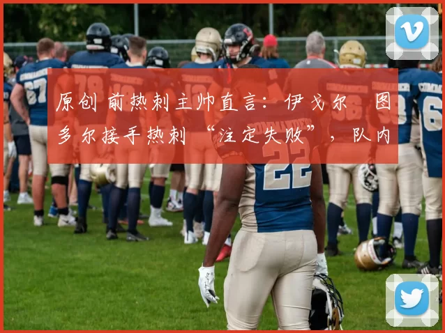 原创 前热刺主帅直言:伊戈尔・图多尔接手热刺 “注定失败”,队内氛围 “ toxic 至极”