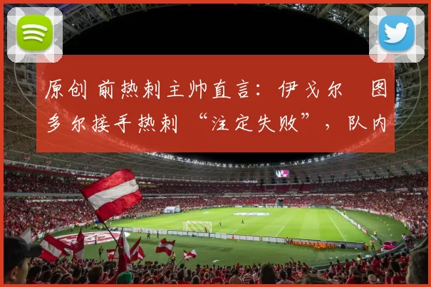 原创 前热刺主帅直言：伊戈尔・图多尔接手热刺 “注定失败”，队内氛围 “ toxic 至极”