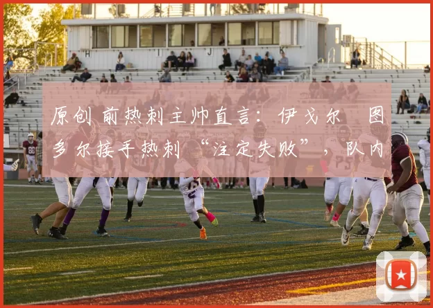 原创 前热刺主帅直言:伊戈尔・图多尔接手热刺 “注定失败”,队内氛围 “ toxic 至极”