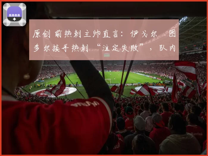 原创 前热刺主帅直言:伊戈尔・图多尔接手热刺 “注定失败”,队内氛围 “ toxic 至极”