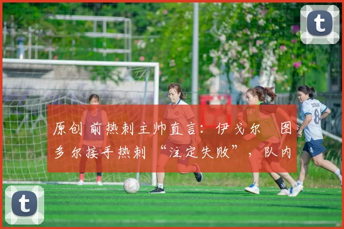 原创 前热刺主帅直言:伊戈尔・图多尔接手热刺 “注定失败”,队内氛围 “ toxic 至极”