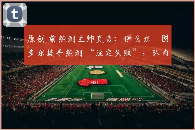 原创 前热刺主帅直言：伊戈尔・图多尔接手热刺 “注定失败”，队内氛围 “ toxic 至极”