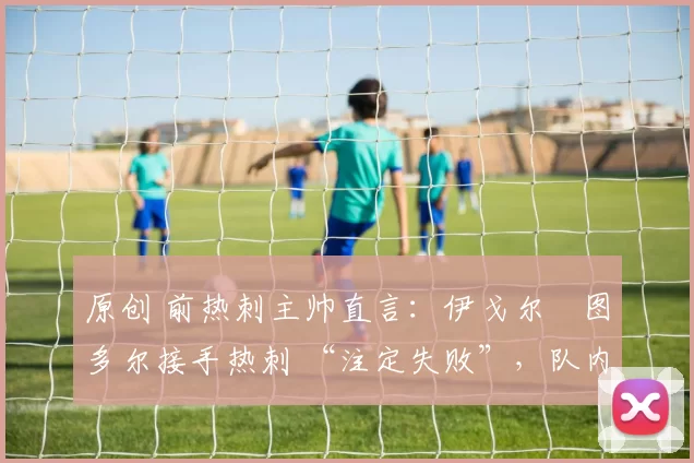 原创 前热刺主帅直言:伊戈尔・图多尔接手热刺 “注定失败”,队内氛围 “ toxic 至极”