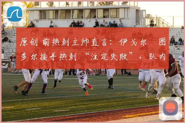 原创 前热刺主帅直言:伊戈尔・图多尔接手热刺 “注定失败”,队内氛围 “ toxic 至极”