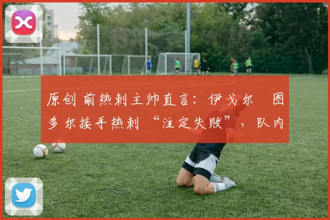 原创 前热刺主帅直言:伊戈尔・图多尔接手热刺 “注定失败”,队内氛围 “ toxic 至极”