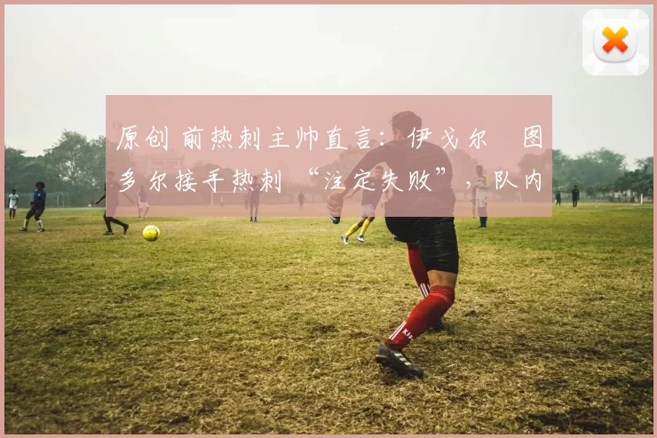 原创 前热刺主帅直言：伊戈尔・图多尔接手热刺 “注定失败”，队内氛围 “ toxic 至极”