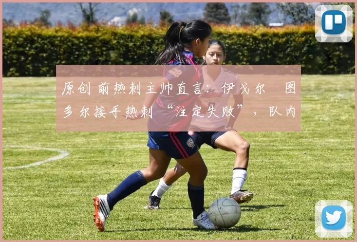 原创 前热刺主帅直言:伊戈尔・图多尔接手热刺 “注定失败”,队内氛围 “ toxic 至极”