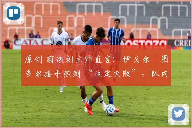 原创 前热刺主帅直言:伊戈尔・图多尔接手热刺 “注定失败”,队内氛围 “ toxic 至极”