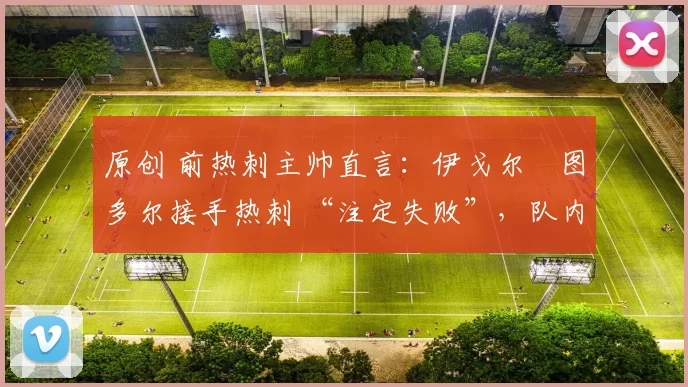 原创 前热刺主帅直言：伊戈尔・图多尔接手热刺 “注定失败”，队内氛围 “ toxic 至极”