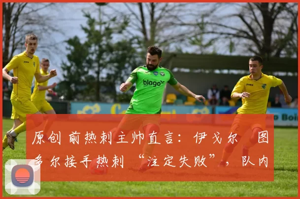 原创 前热刺主帅直言:伊戈尔・图多尔接手热刺 “注定失败”,队内氛围 “ toxic 至极”