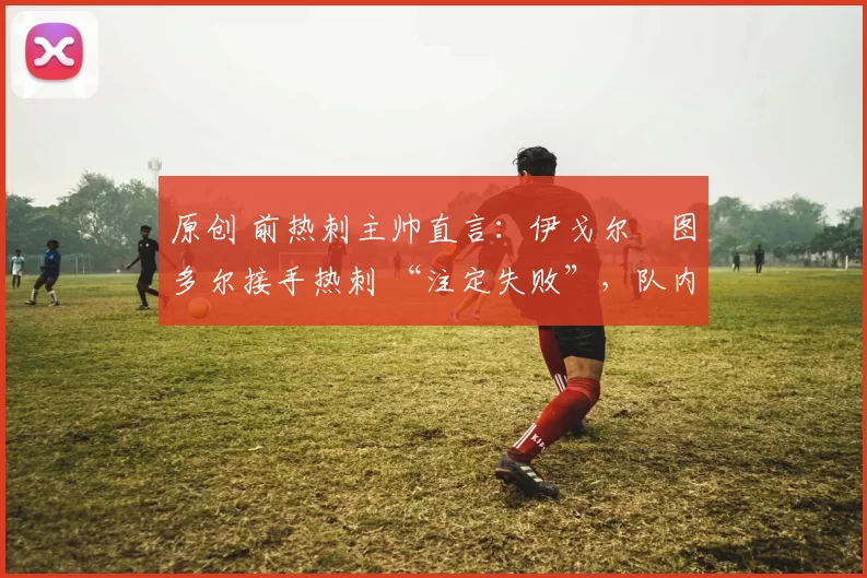 原创 前热刺主帅直言:伊戈尔・图多尔接手热刺 “注定失败”,队内氛围 “ toxic 至极”