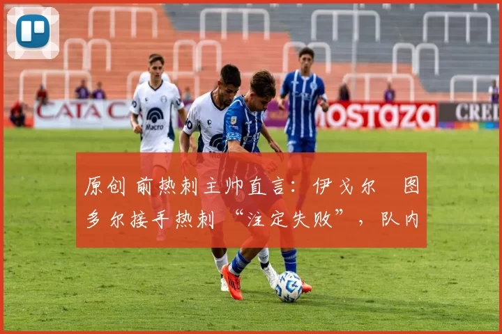 原创 前热刺主帅直言:伊戈尔・图多尔接手热刺 “注定失败”,队内氛围 “ toxic 至极”