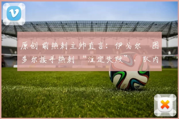 原创 前热刺主帅直言：伊戈尔・图多尔接手热刺 “注定失败”，队内氛围 “ toxic 至极”