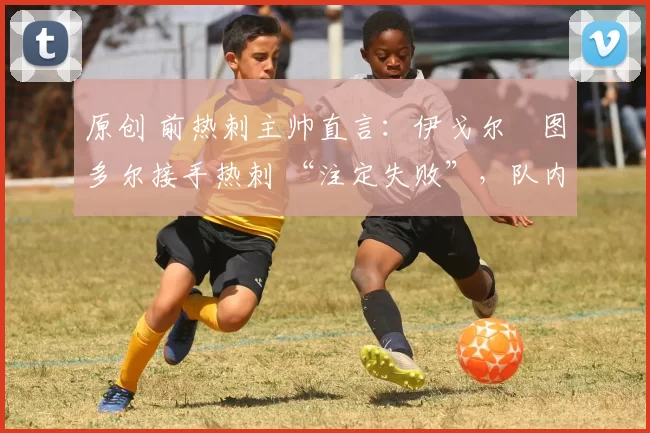 原创 前热刺主帅直言：伊戈尔・图多尔接手热刺 “注定失败”，队内氛围 “ toxic 至极”