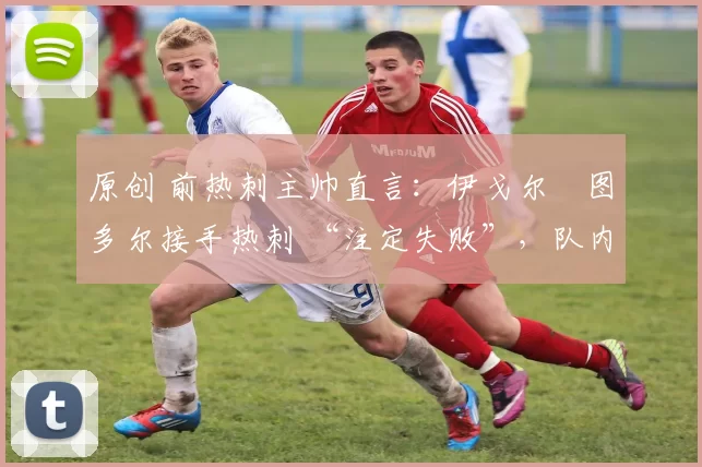 原创 前热刺主帅直言：伊戈尔・图多尔接手热刺 “注定失败”，队内氛围 “ toxic 至极”