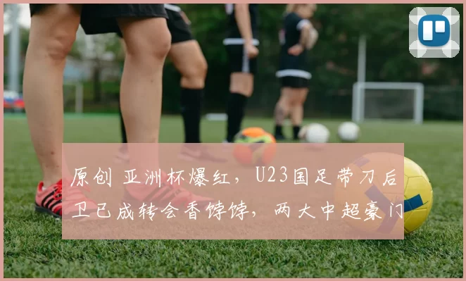 原创 亚洲杯爆红，U23国足带刀后卫已成转会香饽饽，两大中超豪门疯抢