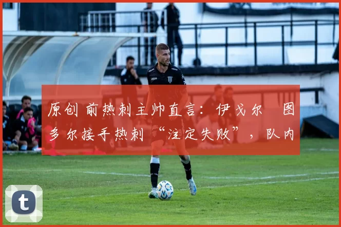 原创 前热刺主帅直言:伊戈尔・图多尔接手热刺 “注定失败”,队内氛围 “ toxic 至极”