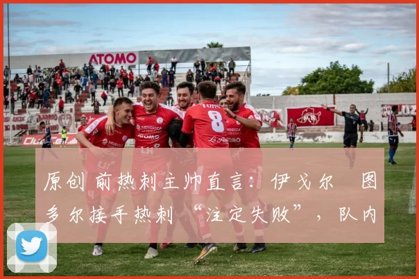 原创 前热刺主帅直言：伊戈尔・图多尔接手热刺 “注定失败”，队内氛围 “ toxic 至极”