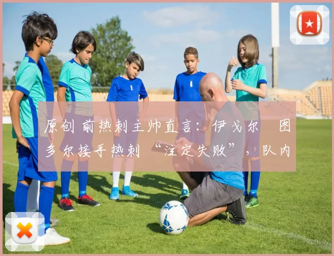 原创 前热刺主帅直言:伊戈尔・图多尔接手热刺 “注定失败”,队内氛围 “ toxic 至极”