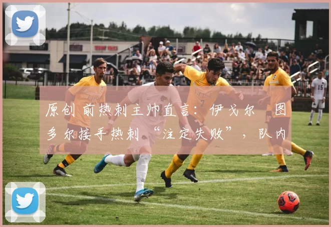 原创 前热刺主帅直言:伊戈尔・图多尔接手热刺 “注定失败”,队内氛围 “ toxic 至极”
