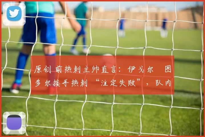 原创 前热刺主帅直言：伊戈尔・图多尔接手热刺 “注定失败”，队内氛围 “ toxic 至极”