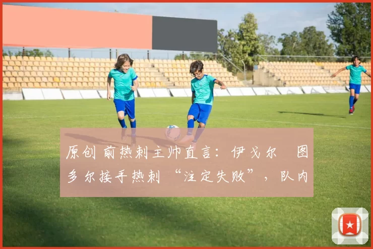 原创 前热刺主帅直言:伊戈尔・图多尔接手热刺 “注定失败”,队内氛围 “ toxic 至极”