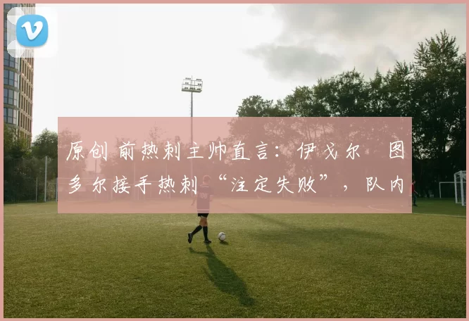 原创 前热刺主帅直言：伊戈尔・图多尔接手热刺 “注定失败”，队内氛围 “ toxic 至极”