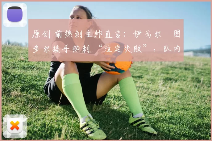 原创 前热刺主帅直言:伊戈尔・图多尔接手热刺 “注定失败”,队内氛围 “ toxic 至极”