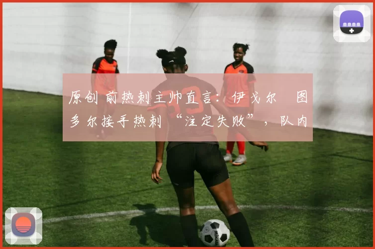 原创 前热刺主帅直言:伊戈尔・图多尔接手热刺 “注定失败”,队内氛围 “ toxic 至极”