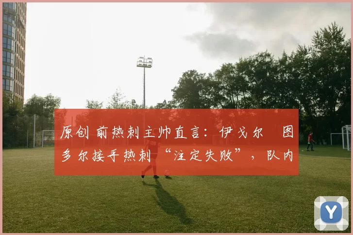 原创 前热刺主帅直言:伊戈尔・图多尔接手热刺 “注定失败”,队内氛围 “ toxic 至极”