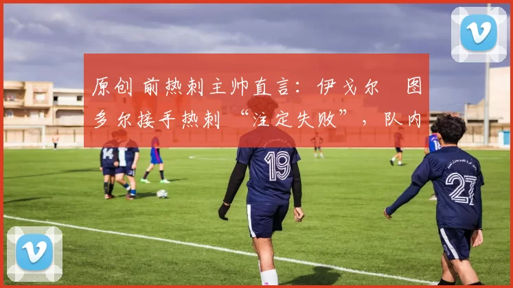 原创 前热刺主帅直言：伊戈尔・图多尔接手热刺 “注定失败”，队内氛围 “ toxic 至极”