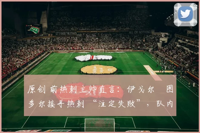 原创 前热刺主帅直言:伊戈尔・图多尔接手热刺 “注定失败”,队内氛围 “ toxic 至极”