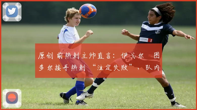 原创 前热刺主帅直言:伊戈尔・图多尔接手热刺 “注定失败”,队内氛围 “ toxic 至极”