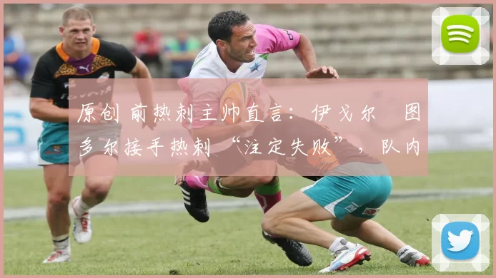 原创 前热刺主帅直言:伊戈尔・图多尔接手热刺 “注定失败”,队内氛围 “ toxic 至极”