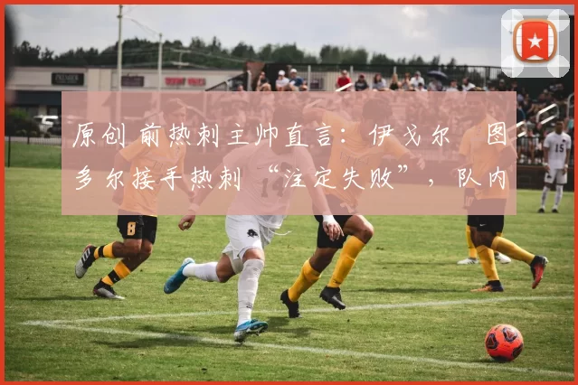 原创 前热刺主帅直言:伊戈尔・图多尔接手热刺 “注定失败”,队内氛围 “ toxic 至极”