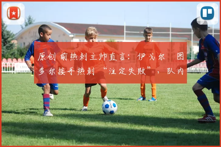 原创 前热刺主帅直言:伊戈尔・图多尔接手热刺 “注定失败”,队内氛围 “ toxic 至极”