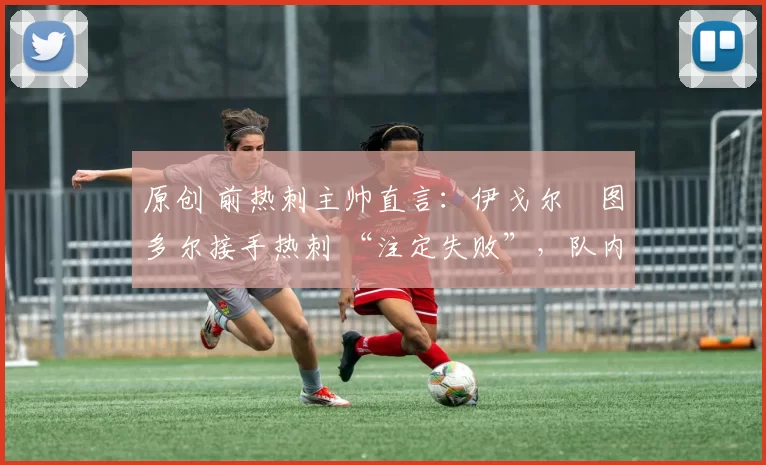 原创 前热刺主帅直言:伊戈尔・图多尔接手热刺 “注定失败”,队内氛围 “ toxic 至极”