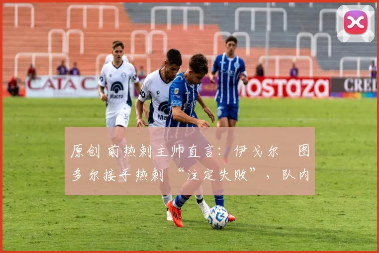 原创 前热刺主帅直言:伊戈尔・图多尔接手热刺 “注定失败”,队内氛围 “ toxic 至极”