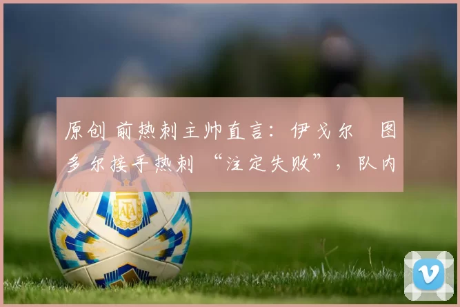 原创 前热刺主帅直言:伊戈尔・图多尔接手热刺 “注定失败”,队内氛围 “ toxic 至极”