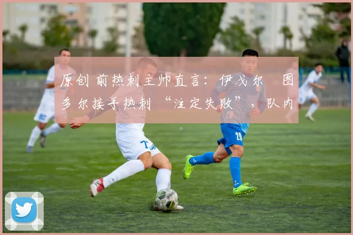 原创 前热刺主帅直言:伊戈尔・图多尔接手热刺 “注定失败”,队内氛围 “ toxic 至极”