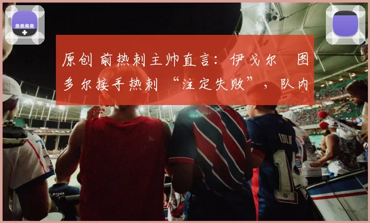 原创 前热刺主帅直言：伊戈尔・图多尔接手热刺 “注定失败”，队内氛围 “ toxic 至极”