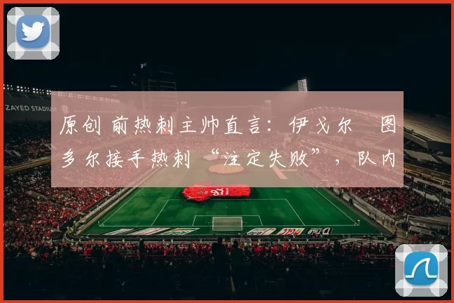 原创 前热刺主帅直言:伊戈尔・图多尔接手热刺 “注定失败”,队内氛围 “ toxic 至极”