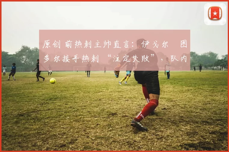 原创 前热刺主帅直言：伊戈尔・图多尔接手热刺 “注定失败”，队内氛围 “ toxic 至极”