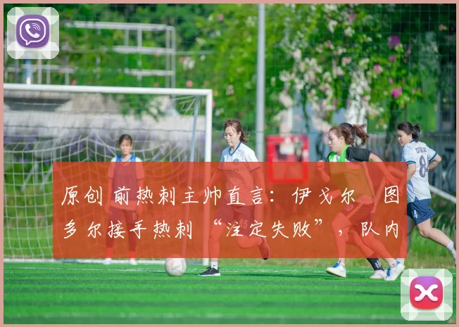 原创 前热刺主帅直言:伊戈尔・图多尔接手热刺 “注定失败”,队内氛围 “ toxic 至极”